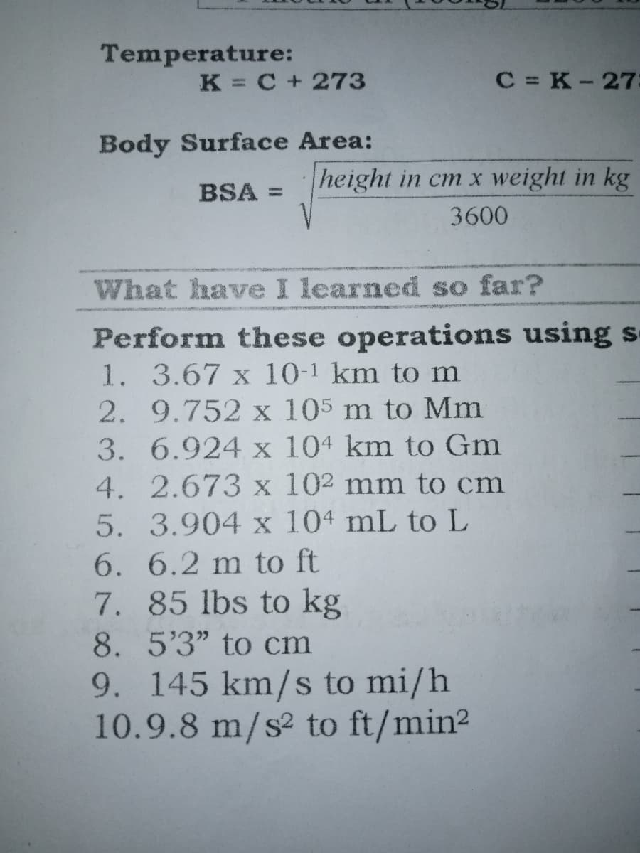 Temperature:
K = C + 273
C = K-27
Body Surface Area:
height in cm x weight in kg
BSA =
3600
What have I learned so far?
Perform these operations using s-
1. 3.67 x 10-1 km to m
2. 9.752 x 105 m to Mm
3. 6.924 x 104 km to Gm
4. 2.673 x 102 mm to cm
5. 3.904 x 104 mL to L
6. 6.2 m to ft
7. 85 lbs to kg
8. 5'3" to cm
9. 145 km/s to mi/h
10.9.8 m/s² to ft/min2
