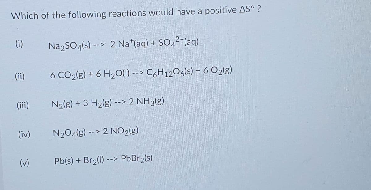 Which of the following reactions would have a positive AS°?
(i)
Na₂SO4(s) --> 2 Nat(aq) + SO42-(aq)
(ii)
6 CO₂(g) + 6 H₂O(l) --> C6H12O6(s) + 6 O₂(g)
N₂(g) + 3 H₂(g) --> 2 NH3(g)
N₂O4(g) --> 2 NO2(g)
Pb(s) + Br₂(1) --> PbBr₂(s)
(iii)
(iv)
(v)