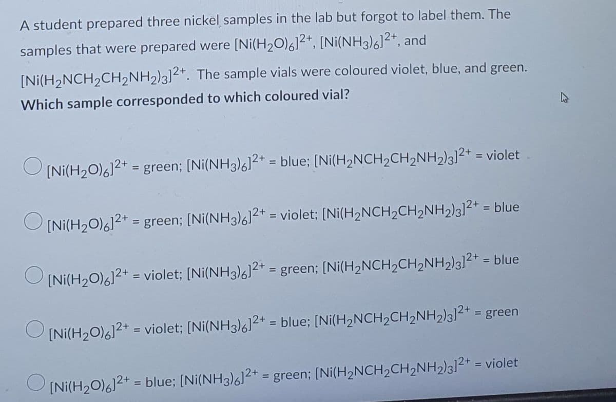 A student prepared three nickel samples in the lab but forgot to label them. The
samples that were prepared were [Ni(H₂O)6]²+, [Ni(NH3)6]²+, and
[Ni(H₂NCH₂CH₂NH2)3]2+. The sample vials were coloured violet, blue, and green.
Which sample corresponded to which coloured vial?
[Ni(H2O)%]2+ = green; [Ni(NH3)%]2+ = blue; [Ni(H2NCH2CH2NH2)3]2+ = violet
[Ni(H₂O)6]²+ = green; [Ni(NH3)612+ = violet; [Ni(H₂NCH₂CH₂NH2)3]²+ = blue
[Ni(H2O)%]2+ = violet; [Ni(NH3)%]2+ = green; [Ni(H2NCH2CH,NH2)3]2+ = blue
[Ni(H2O)%]2+ = violet; [Ni(NH3)%]2+ = blue; [Ni(H2NCH2CH2NH2)3]2+ = green
O
[Ni(H₂O)6]²+ = blue; [Ni(NH3)6]2+ = green; [Ni(H₂NCH₂CH₂NH2)3]²+ = violet