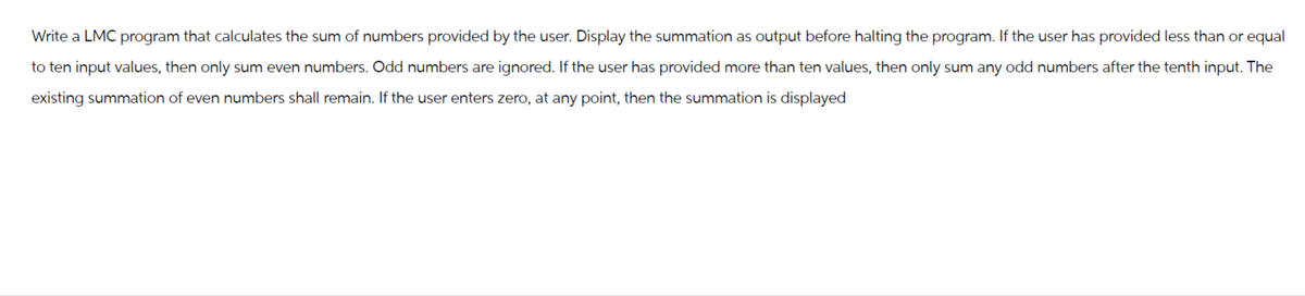 Write a LMC program that calculates the sum of numbers provided by the user. Display the summation as output before halting the program. If the user has provided less than or equal
to ten input values, then only sum even numbers. Odd numbers are ignored. If the user has provided more than ten values, then only sum any odd numbers after the tenth input. The
existing summation of even numbers shall remain. If the user enters zero, at any point, then the summation is displayed