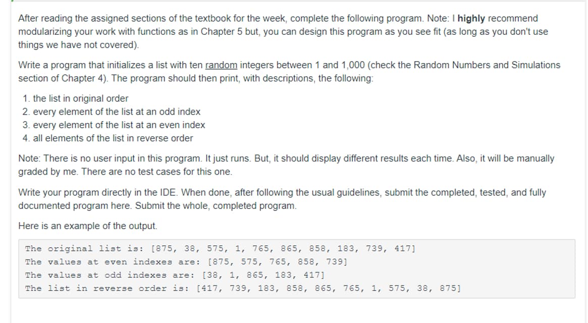 After reading the assigned sections of the textbook for the week, complete the following program. Note: I highly recommend
modularizing your work with functions as in Chapter 5 but, you can design this program as you see fit (as long as you don't use
things we have not covered).
Write a program that initializes a list with ten random integers between 1 and 1,000 (check the Random Numbers and Simulations
section of Chapter 4). The program should then print, with descriptions, the following:
1. the list in original order
2. every element of the list at an odd index
3. every element of the list at an even index
4. all elements of the list in reverse order
Note: There is no user input in this program. It just runs. But, it should display different results each time. Also, it will be manually
graded by me. There are no test cases for this one.
Write your program directly in the IDE. When done, after following the usual guidelines, submit the completed, tested, and fully
documented program here. Submit the whole, completed program.
Here is an example of the output.
The original list is: [875, 38, 575, 1, 765, 865, 858, 183, 739, 417]
The values at even indexes are: [875, 575, 765, 858, 739]
The values at odd indexes are: [38, 1, 865, 183, 417]
The list in reverse order is: [417, 739, 183, 858, 865, 765, 1, 575, 38, 875]