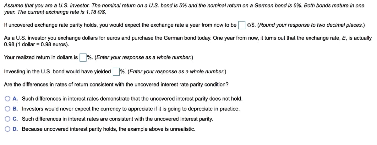 Assume that you are a U.S. investor. The nominal return on a U.S. bond is 5% and the nominal return on a German bond is 6%. Both bonds mature in one
year. The current exchange rate is 1.18 €/$.
If uncovered exchange rate parity holds, you would expect the exchange rate a year from now to be
€/$. (Round your response to two decimal places.)
As a U.S. investor you exchange dollars for euros and purchase the German bond today. One year from now, it turns out that the exchange rate, E, is actually
0.98 (1 dollar = 0.98 euros).
Your realized return in dollars is %. (Enter your response as a whole number.)
Investing in the U.S. bond would have yielded %. (Enter your response as a whole number.)
Are the differences in rates of return consistent with the uncovered interest rate parity condition?
O A. Such differences in interest rates demonstrate that the uncovered interest parity does not hold.
O B. Investors would never expect the currency to appreciate if it is going to depreciate in practice.
C. Such differences in interest rates are consistent with the uncovered interest parity.
O D. Because uncovered interest parity holds, the example above is unrealistic.
