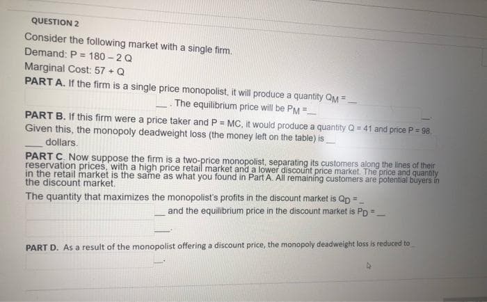 QUESTION 2
Consider the following market with a single firm.
Demand: P = 180 - 2 Q
Marginal Cost: 57 + Q
PART A. If the firm is a single price monopolist, it will produce a quantity QM =
The equilibrium price will be PM =
PART B. If this firm were a price taker and P = MC, it would produce a quantity Q = 41 and price P= 98
Given this, the monopoly deadweight loss (the money left on the table) is
dollars.
PART C. Now suppose the firm is a two-price monopolist, separating its customers along the lines of their
reservation prices, with a high price retail market and a lower discount price market. The price and quantity
in the retail market is the same as what you found in Part A. All remaining customers are potential buyers in
the discount market.
The quantity that maximizes the monopolist's profits in the discount market is Qp = -
and the equilibrium price in the discount market is PD =
PART D. As a result of the monopolist offering a discount price, the monopoly deadweight loss is reduced to
