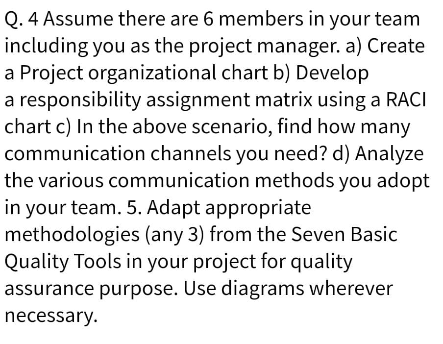 Q. 4 Assume there are 6 members in your team
including you as the project manager. a) Create
a Project organizational chart b) Develop
a responsibility assignment matrix using a RACI
chart c) In the above scenario, find how many
communication channels you need? d) Analyze
the various communication methods you adopt
ze
in your team. 5. Adapt appropriate
methodologies (any 3) from the Seven Basic
Quality Tools in your project for quality
assurance purpose. Use diagrams wherever
necessary.
