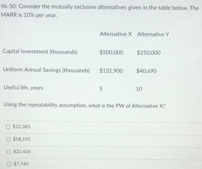 46-50: Consider the mutually exclusive alternatives given in the table below. The
MARR is 10% per year.
Alternative X Alternative Y
Capital Investment (thousands)
$500,000
$250,000
Uniform Annual Savings (thousands)
$131,900
$40,690
Useful life, years
10
Using the repeatability assumption, what is the PW of Alternative X?
O $12,385
$58,192
$22,436
$7,740
