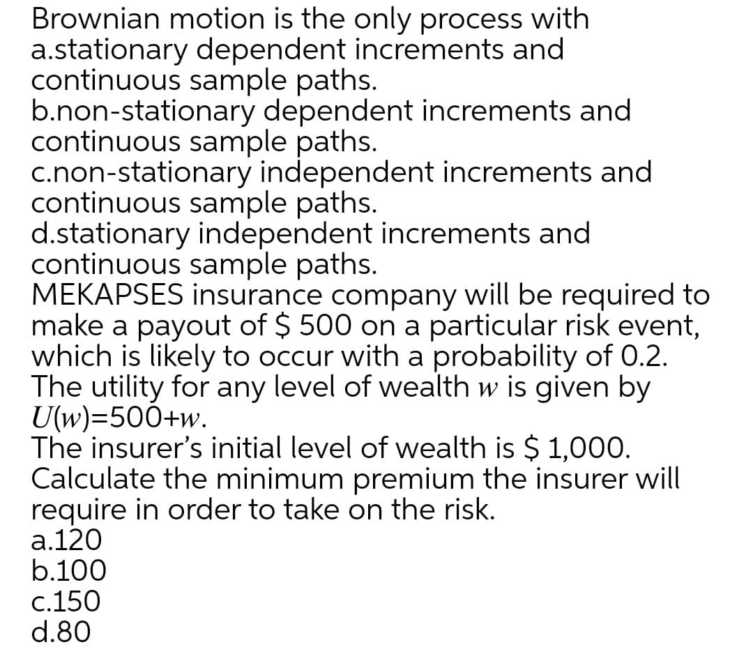 Brownian motion is the only process with
a.stationary dependent increments and
continuous sample paths.
b.non-stationary dependent increments and
continuous sample paths.
c.non-stationary independent increments and
continuous sample paths.
d.stationary independent increments and
continuous sample paths.
MEKAPSES insurance company will be required to
make a payout of $ 500 on a particular risk event,
which is likely to occur with a probability of 0.2.
The utility for any level of wealth w is given by
U(w)=500+w.
The insurer's initial level of wealth is $ 1,000.
Calculate the minimum premium the insurer will
require in order to take on the risk.
a.120
b.100
c.150
d.80
