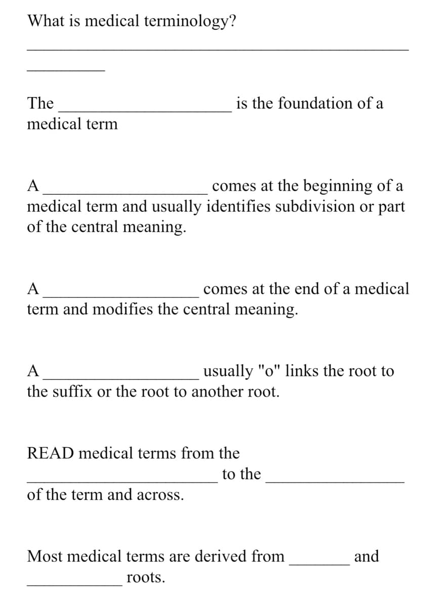 What is medical terminology?
The
is the foundation of a
medical term
A
comes at the beginning of a
medical term and usually identifies subdivision or part
of the central meaning.
A
comes at the end of a medical
term and modifies the central meaning.
A
usually "o" links the root to
the suffix or the root to another root.
READ medical terms from the
to the
of the term and across.
Most medical terms are derived from
and
roots.
