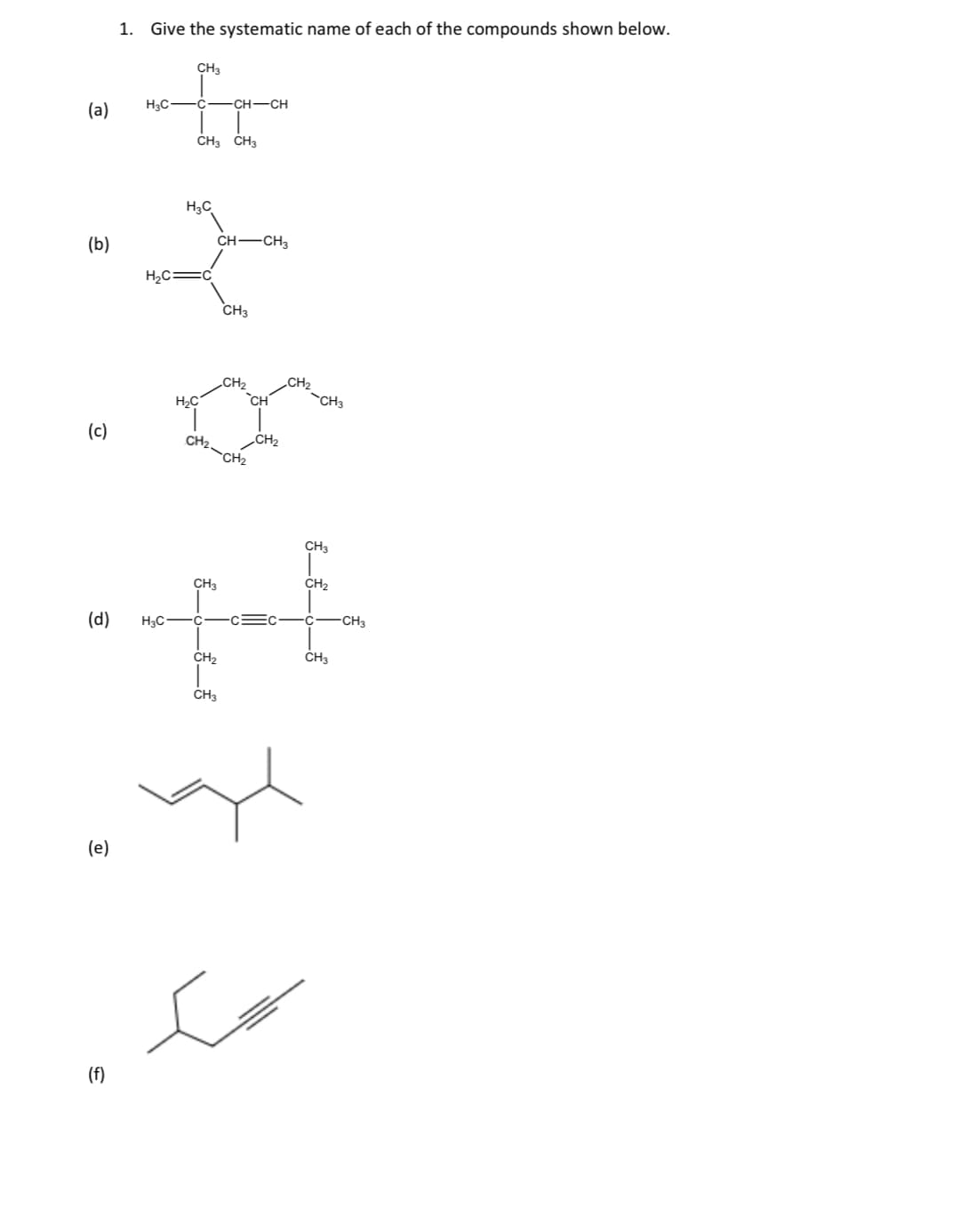 1. Give the systematic name of each of the compounds shown below.
CH3
H3C -C
-CH-CH
(a)
ČH3 CH3
H3C
CH -CH3
(b)
H2C=c
CH3
CH2
CH2
H2C
CH'
CH3
(c)
CH2-
CH2
CH2
CH3
CH3
CH2
(d)
H3C-
-c=c
C-CH3
CH2
CH3
CH3
(e)
(f)
