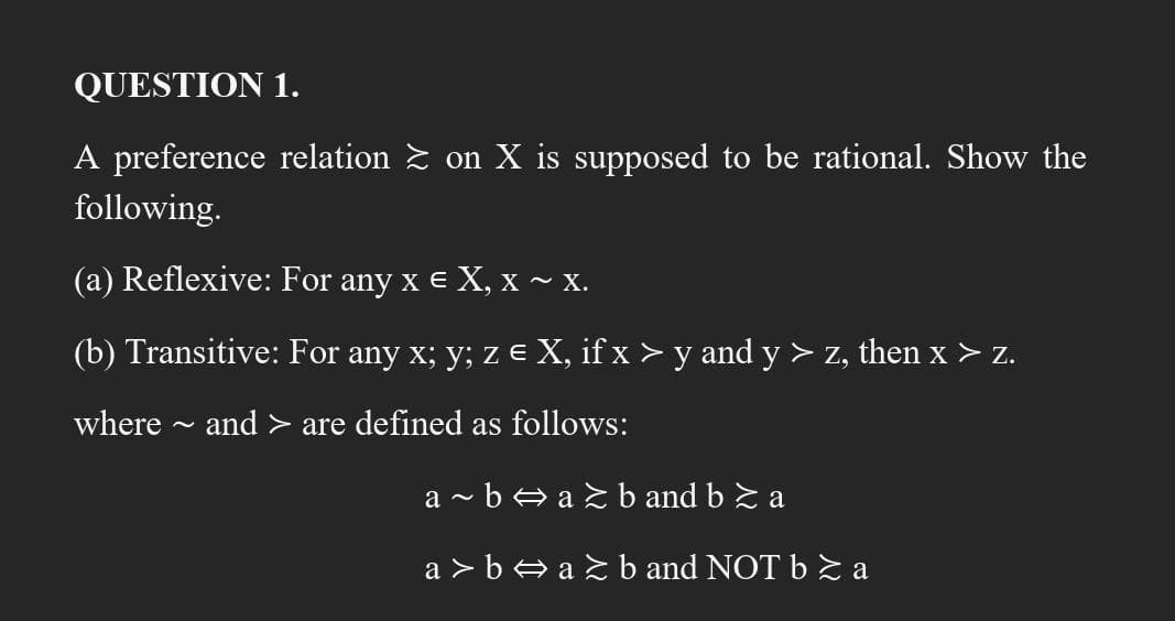 QUESTION 1.
A preference relation ≥ on X is supposed to be rational. Show the
following.
(a) Reflexive: For any x € X, x ~ X.
(b) Transitive: For any x; y; z € X, if x > y and y > z, then x > z.
where ~ and > are defined as follows:
a~b⇒a≥b and b ≥ a
a>b⇒a≥b and NOT b ≥ a