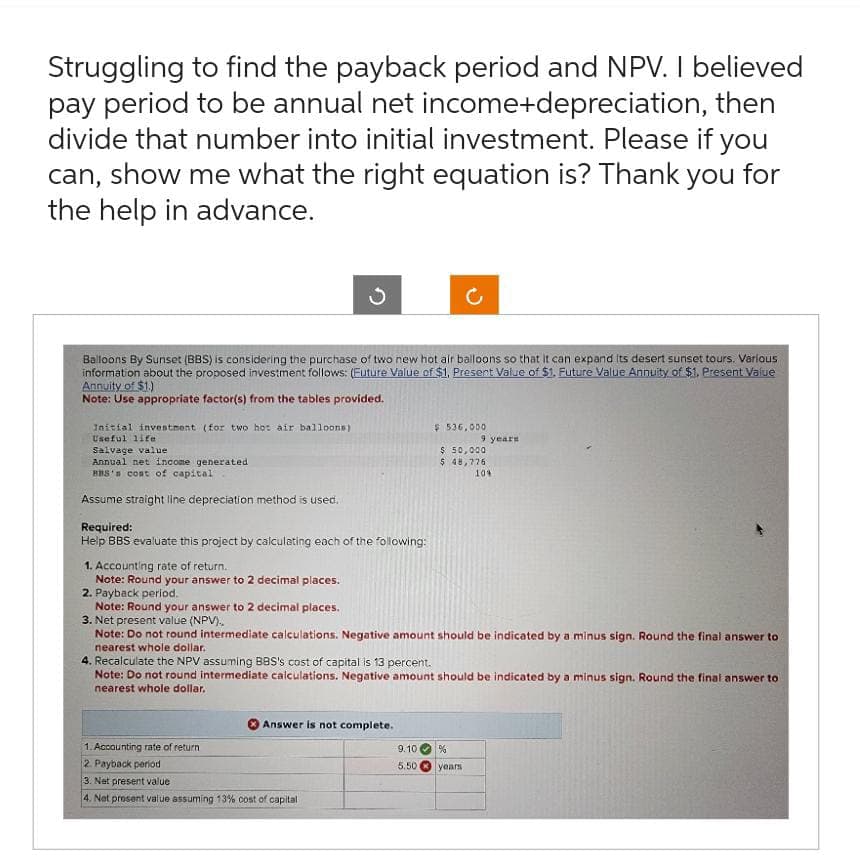 Struggling to find the payback period and NPV. I believed
pay period to be annual net income+depreciation, then
divide that number into initial investment. Please if you
can, show me what the right equation is? Thank you for
the help in advance.
Balloons By Sunset (BBS) is considering the purchase of two new hot air balloons so that it can expand its desert sunset tours. Various
information about the proposed investment follows: (Future Value of $1, Present Value of $1. Future Value Annuity of $1. Present Value
Annuity of $1.)
Note: Use appropriate factor(s) from the tables provided.
Initial investment (for two hot air balloons).
Useful life
Salvage value
Annual net income generated
BBS's cost of capital
Assume straight line depreciation method is used.
Required:
Help BBS evaluate this project by calculating each of the following:
1. Accounting rate of return.
Note: Round your answer to 2 decimal places.
$ 536,000
Answer is not complete.
1. Accounting rate of return
2. Payback period
3. Net present value
4. Net prosent value assuming 13% cost of capital
$ 50,000
$ 48,776
2. Payback period.
Note: Round your answer to 2 decimal places.
3. Net present value (NPV)..
Note: Do not round intermediate calculations. Negative amount should be indicated by a minus sign. Round the final answer to
nearest whole dollar.
9 years
4. Recalculate the NPV assuming BBS's cost of capital is 13 percent.
Note: Do not round intermediate calculations. Negative amount should be indicated by a minus sign. Round the final answer to
nearest whole dollar.
9.10 %
5.50
10%
years