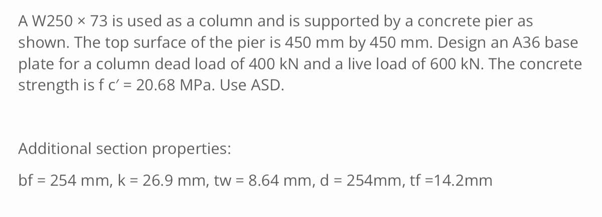 A W250 x 73 is used as a column and is supported by a concrete pier as
shown. The top surface of the pier is 450 mm by 450 mm. Design an A36 base
plate for a column dead load of 400 kN and a live load of 600 kN. The concrete
strength is f c' = 20.68 MPa. Use ASD.
Additional section properties:
bf = 254 mm, k = 26.9 mm, tw = 8.64 mm, d = 254mm, tf =14.2mm