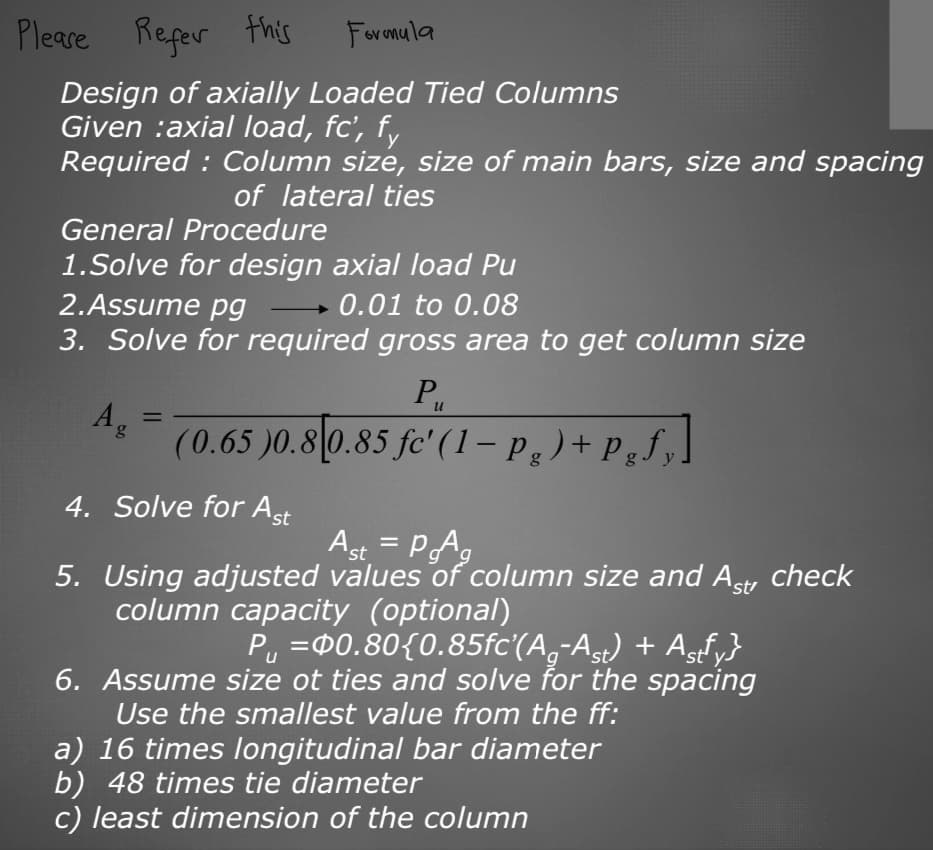Please refer this
Formula
Design of axially Loaded Tied Columns
Given :axial load, fc', fy
Required: Column size, size of main bars, size and spacing
of lateral ties
General Procedure
1.Solve for design axial load Pu
2.Assume pg
0.01 to 0.08
3. Solve for required gross area to get column size
Ag
=
P₁₁
(0.65 )0.8 0.85 fc' (1- pg) + Pgfy.
4. Solve for Ast
Ast = PAg
5. Using adjusted values of column size and Astr check
column capacity (optional)
P₁ = 0.80{0.85fc'(Ag-Ast) + Astfy}
6. Assume size ot ties and solve for the spacing
Use the smallest value from the ff:
a) 16 times longitudinal bar diameter
b) 48 times tie diameter
c) least dimension of the column