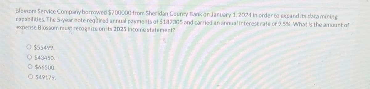 Blossom Service Company borrowed $700000 from Sheridan County Bank on January 1, 2024 in order to expand its data mining
capabilities. The 5-year note required annual payments of $182305 and carried an annual interest rate of 9.5%. What is the amount of
expense Blossom must recognize on its 2025 income statement?
O $55499.
O $43450.
O $66500.
○ $49179.