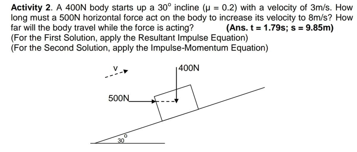 Activity 2. A 400N body starts up a 30° incline (µ = 0.2) with a velocity of 3m/s. How
long must a 50ON horizontal force act on the body to increase its velocity to 8m/s? How
far will the body travel while the force is acting?
(For the First Solution, apply the Resultant Impulse Equation)
(For the Second Solution, apply the Impulse-Momentum Equation)
(Ans. t = 1.79s; s = 9.85m)
%3D
%3D
400N
500N
30
