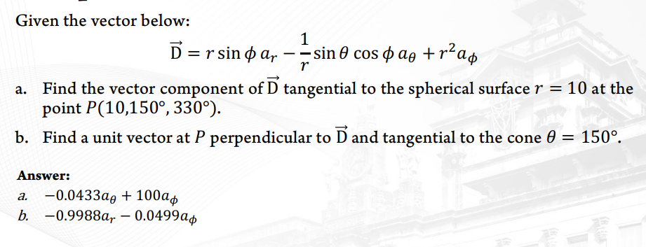 Given the vector below:
1
D=rsin par - =sin 0 cos ae +r² ap
r
Find the vector component of D tangential to the spherical surface r = 10 at the
point P(10,150°, 330°).
b. Find a unit vector at P perpendicular to D and tangential to the cone
Answer:
a.
-0.0433a + 100a
b. -0.9988ar - 0.0499ap
150°.