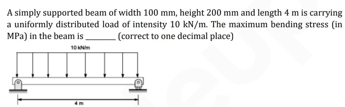 A simply supported beam of width 100 mm, height 200 mm and length 4 m is carrying
a uniformly distributed load of intensity 10 kN/m. The maximum bending stress (in
MPa) in the beam is
(correct to one decimal place)
10 kN/m
4 m
