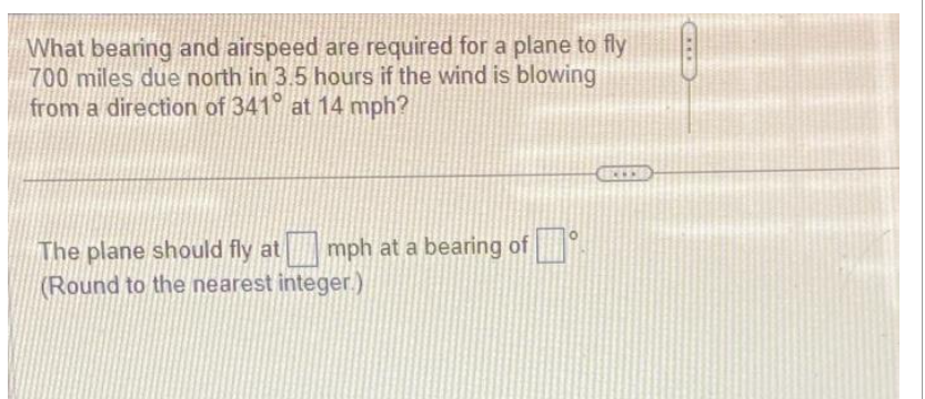 What bearing and airspeed are required for a plane to fly
700 miles due north in 3.5 hours if the wind is blowing
from a direction of 341° at 14 mph?
mph at a bearing of
The plane should fly at
(Round to the nearest integer.)