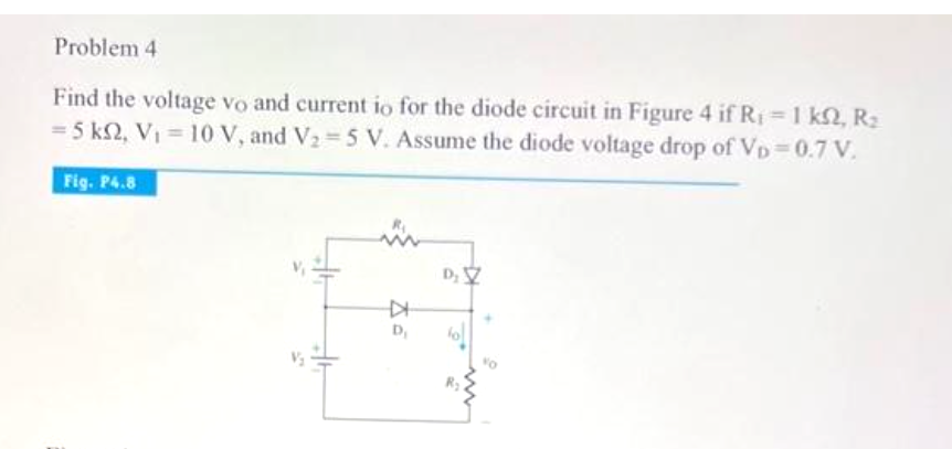 Problem 4
Find the voltage vo and current io for the diode circuit in Figure 4 if R₁ = 1 ks, R₂
= 5 km2, V₁ = 10 V, and V₂-5 V. Assume the diode voltage drop of VD=0.7 V.
Fig. P4.8
K
D₁
D₂ V