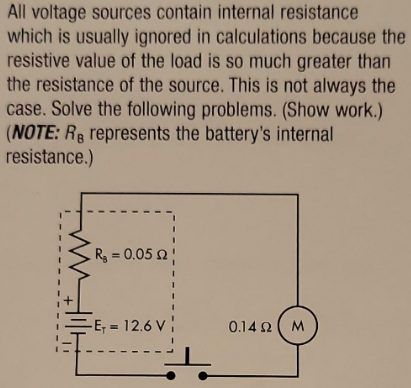 All voltage sources contain internal resistance
which is usually ignored in calculations because the
resistive value of the load is so much greater than
the resistance of the source. This is not always the
case. Solve the following problems. (Show work.)
(NOTE: RB represents the battery's internal
resistance.)
ww
R₂ = 0.05 2
-E₁ = 12.6 V
0.14 Ω( M