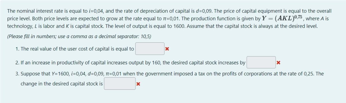The nominal interest rate is equal to i=0,04, and the rate of depreciation of capital is d=0,09. The price of capital equipment is equal to the overall
price level. Both price levels are expected to grow at the rate equal to n=0,01. The production function is given by Y = (AKL)0,75, where A is
technology, L is labor and K is capital stock. The level of output is equal to 1600. Assume that the capital stock is always at the desired level.
(Please fill in numbers; use a comma as a decimal separator: 10,5)
1. The real value of the user cost of capital is equal to
2. If an increase in productivity of capital increases output by 160, the desired capital stock increases by
3. Suppose that Y=1600, i=0,04, d=0,09, t=0,01 when the government imposed a tax on the profits of corporations at the rate of 0,25. The
change in the desired capital stock is
