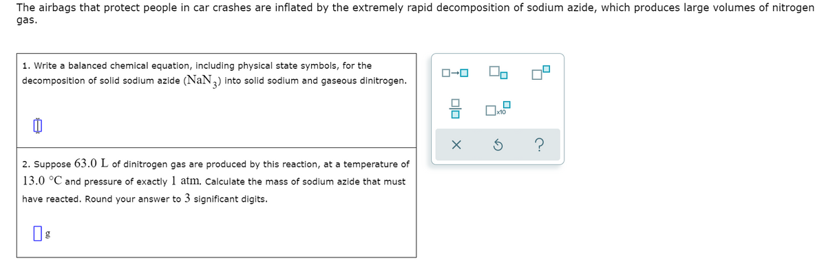 The airbags that protect people in car crashes are inflated by the extremely rapid decomposition of sodium azide, which produces large volumes of nitrogen
gas.
1. Write a balanced chemical equation, including physical state symbols, for the
decomposition of solid sodium azide (NaN2) into solid sodium and gaseous dinitrogen.
Ox10
2. Suppose 63.0 L of dinitrogen gas are produced by this reaction, at a temperature of
13.0 °C and pressure of exactly 1 atm, Calculate the mass of sodium azide that must
have reacted. Round your answer to 3 significant digits.
g
