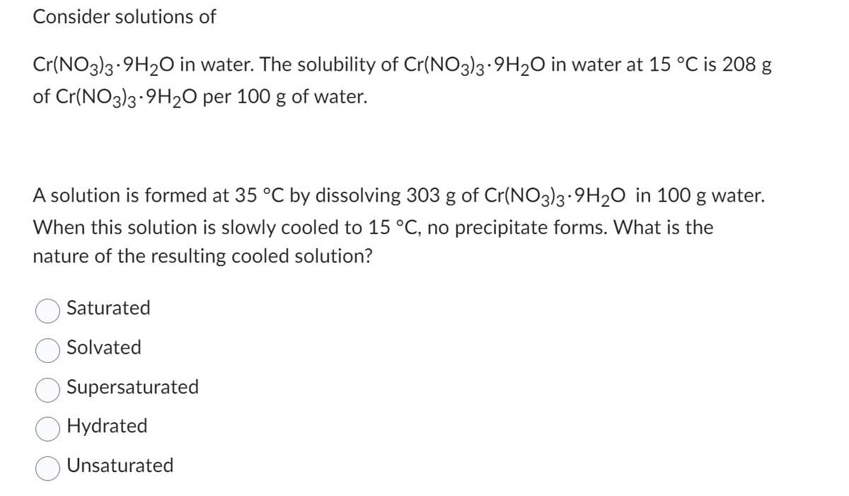 Consider solutions of
Cr(NO3)3-9H2O in water. The solubility of Cr(NO3)3-9H2O in water at 15 °C is 208 g
of Cr(NO3)3-9H2O per 100 g of water.
A solution is formed at 35 °C by dissolving 303 g of Cr(NO3)3-9H₂O in 100 g water.
When this solution is slowly cooled to 15 °C, no precipitate forms. What is the
nature of the resulting cooled solution?
Saturated
Solvated
Supersaturated
Hydrated
Unsaturated