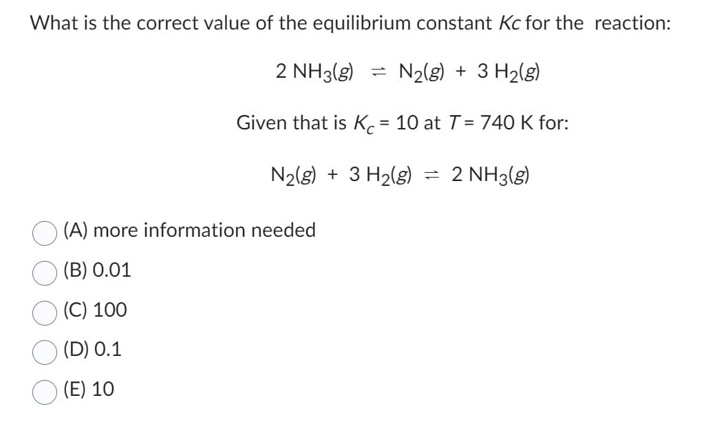 What is the correct value of the equilibrium constant Kc for the reaction:
2 NH3(g)
N₂(g) + 3 H₂(g)
Given that is Kc = 10 at T = 740 K for:
N₂(g) + 3 H₂(g)
(A) more information needed
(B) 0.01
(C) 100
(D) 0.1
(E) 10
=
= 2 NH3(g)