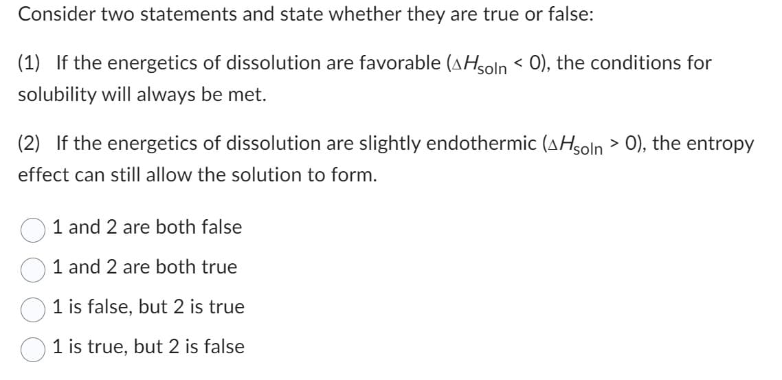 Consider two statements and state whether they are true or false:
(1) If the energetics of dissolution are favorable (^Hsoln < 0), the conditions for
solubility will always be met.
(2) If the energetics of dissolution are slightly endothermic (^Hsoln > 0), the entropy
effect can still allow the solution to form.
1 and 2 are both false
1 and 2 are both true
1 is false, but 2 is true
1 is true, but 2 is false