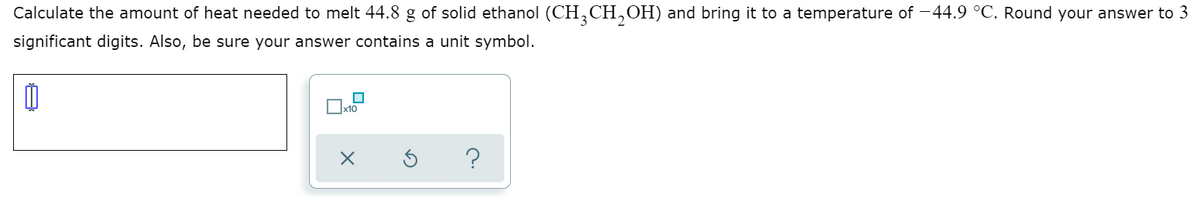 Calculate the amount of heat needed to melt 44.8 g of solid ethanol (CH,CH,OH) and bring it to a temperature of -44.9 °C. Round your answer to 3
significant digits. Also, be sure your answer contains a unit symbol.
Ox10
?

