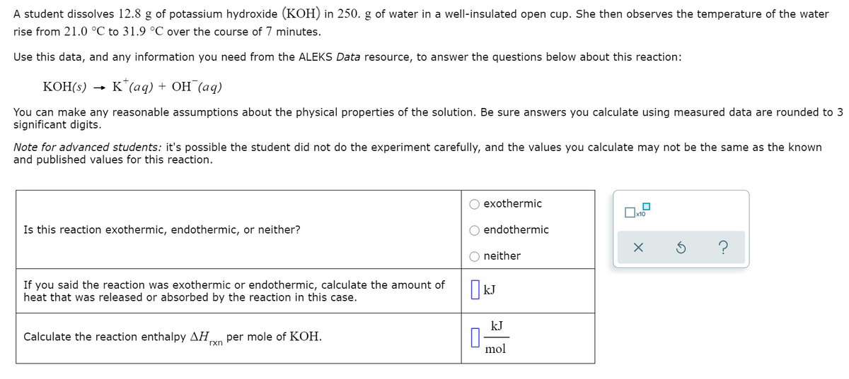 A student dissolves 12.8 g of potassium hydroxide (KOH) in 250. g of water in a well-insulated open cup. She then observes the temperature of the water
rise from 21.0 °C to 31.9 °C over the course of 7 minutes.
Use this data, and any information you need from the ALEKS Data resource, to answer the questions below about this reaction:
KOH(s)
К (ад) + ОН (аq)
You can make any reasonable assumptions about the physical properties of the solution. Be sure answers you calculate using measured data are rounded to 3
significant digits.
Note for advanced students: it's possible the student did not do the experiment carefully, and the values you calculate may not be the same as the known
and published values for this reaction.
exothermic
Is this reaction exothermic, endothermic, or neither?
endothermic
neither
If you said the reaction was exothermic or endothermic, calculate the amount of
heat that was released or absorbed by the reaction in this case.
kJ
Calculate the reaction enthalpy AH
per mole of KOH.
rxn
mol
O
