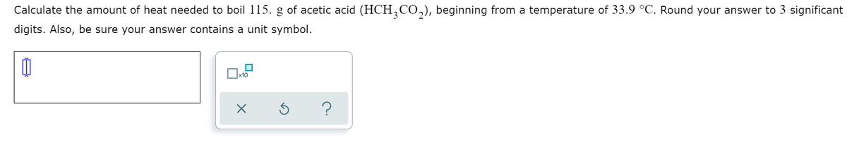 Calculate the amount of heat needed to boil 115. g of acetic acid (HCH,CO,), beginning from a temperature of 33.9 °C. Round your answer to 3 significant
digits. Also, be sure your answer contains a unit symbol.
x10
