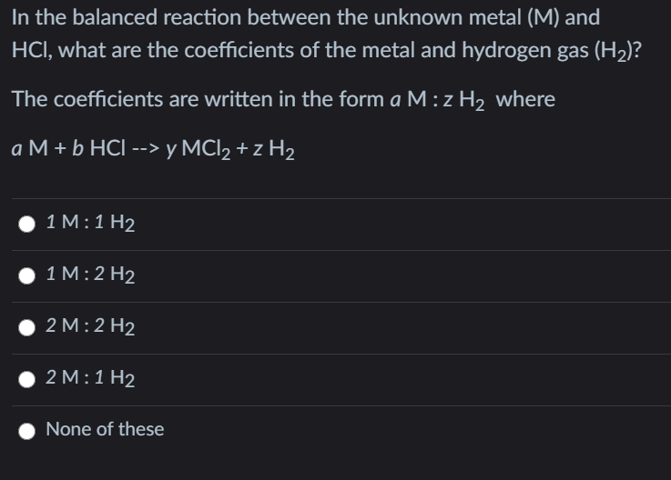 In the balanced reaction between the unknown metal (M) and
HCI, what are the coefficients of the metal and hydrogen gas (H2)?
The coefficients are written in the form a M : z H2 where
aM+ЬНCI --> у MIz+z Hz
1 M:1 H2
1M:2 H2
2 M:2 H2
2 M:1Н2
None of these
