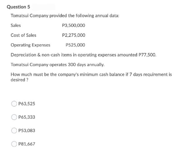 Question 5
Tomatsui Company provided the following annual data:
Sales
P3,500,000
Cost of Sales
P2,275,000
Operating Expenses
P525,000
Depreciation & non-cash items in operating expenses amounted P77,500.
Tomatsui Company operates 300 days annually.
How much must be the company's minimum cash balance if 7 days requirement is
desired ?
OP63,525
OP65,333
P53,083
P81,667
