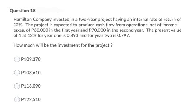 Question 18
Hamilton Company invested in a two-year project having an internal rate of return of
12%. The project is expected to produce cash flow from operations, net of income
taxes, of P60,000 in the first year and P70,000 in the second year. The present value
of 1 at 12% for year one is 0.893 and for year two is 0.797.
How much will be the investment for the project ?
O P109,370
P103,610
P116,090
P122,510
