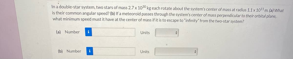 In a double-star system, two stars of mass 2.7 x 1030 kg each rotate about the system's center of mass at radius 1.1 x 1011 m. (a) What
is their common angular speed? (b) If a meteoroid passes through the system's center of mass perpendicular to their orbital plane,
what minimum speed must it have at the center of mass if it is to escape to "infinity" from the two-star system?
(a) Number
i
Units
(b) Number
Units
