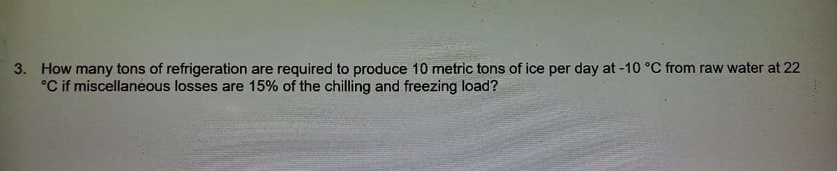 How many tons of refrigeration are required to produce 10 metric tons of ice per day at -10 °C from raw water at 22
°C if miscellaneous losses are 15% of the chilling and freezing load?
3.
