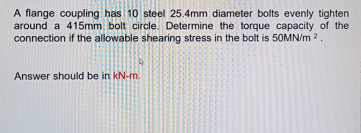 A flange coupling has 10 steel 25.4mm diameter bolts evenly tighten
around a 415mm bolt circle. Determine the torque capacity of the
connection if the allowable shearing stress in the bolt is 50MN/m 2.
Answer should be in kN-m.
