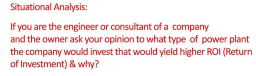 Situational Analysis:
If you are the engineer or consultant of a company
and the owner ask your opinion to what type of power plant
the company would invest that would yield higher ROI (Return
of Investment) & why?
