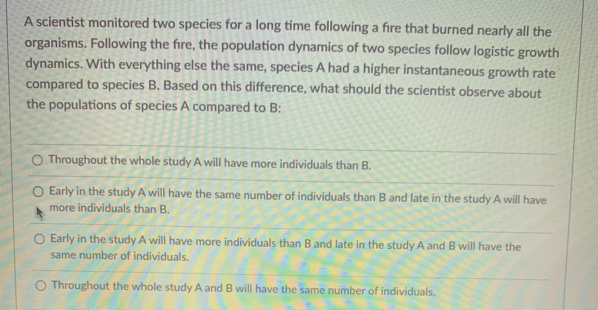 A scientist monitored two species for a long time following a fire that burned nearly all the
organisms. Following the fire, the population dynamics of two species follow logistic growth
dynamics. With everything else the same, species A had a higher instantaneous growth rate
compared to species B. Based on this difference, what should the scientist observe about
the populations of species A compared to B:
Throughout the whole study A will have more individuals than B.
Early in the study A will have the same number of individuals than B and late in the study A will have
more individuals than B.
O Early in the study A will have more individuals than B and late in the study A and B will have the
same number of individuals.
Throughout the whole study A and B will have the same number of individuals.
