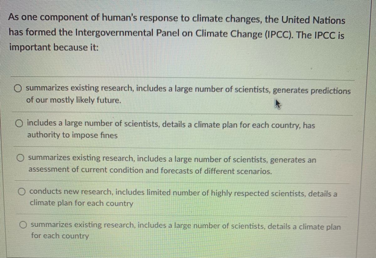 As one component of human's response to climate changes, the United Nations
has formed the Intergovernmental Panel on Climate Change (IPCC). The IPCC is
important because it:
summarizes existing research, includes a large number of scientists, generates predictions
of our mostly likely future.
O includes a large number of scientists, details a climate plan for each country, has
authority to impose fines
summarizes existing research, includes a large number of scientists, generates an
assessment of current condition and forecasts of different scenarios.
O conducts new research, includes limited number of highly respected scientists, details a
climate plan for each country
summarizes existing research, includes a large number of scientists, details a climate plan
for each country
