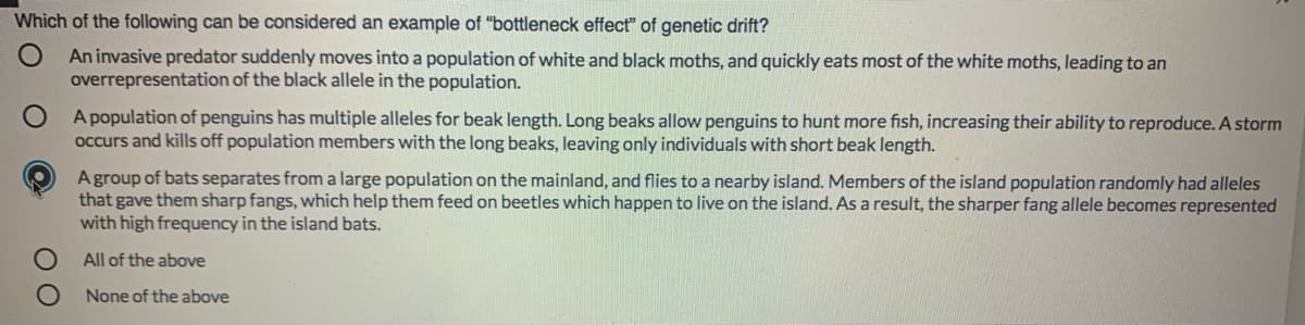 Which of the following can be considered an example of "bottleneck effect" of genetic drift?
An invasive predator suddenly moves into a population of white and black moths, and quickly eats most of the white moths, leading to an
overrepresentation of the black allele in the population.
A population of penguins has multiple alleles for beak length. Long beaks allow penguins to hunt more fish, increasing their ability to reproduce. A storm
occurs and kills off population members with the long beaks, leaving only individuals with short beak length.
Agroup of bats separates from a large population on the mainland, and flies to a nearby island. Members of the island population randomly had alleles
that gave them sharp fangs, which help them feed on beetles which happen to live on the island. As a result, the sharper fang allele becomes represented
with high frequency in the island bats.
All of the above
None of the above
