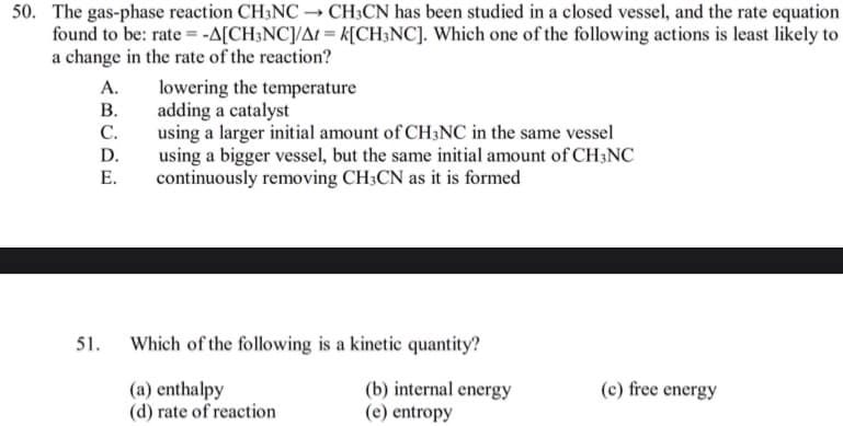 50. The gas-phase reaction CH3NC → CH;CN has been studied in a closed vessel, and the rate equation
found to be: rate = -A[CH;NC]/At = k[CH;NC]. Which one of the following actions is least likely to
a change in the rate of the reaction?
А.
lowering the temperature
adding a catalyst
С.
В.
using a larger initial amount of CH3NC in the same vessel
using a bigger vessel, but the same initial amount of CH3NC
continuously removing CH;CN as it is formed
D.
Е.
51.
Which of the following is a kinetic quantity?
(a) enthalpy
(d) rate of reaction
(b) internal energy
(e) entropy
(c) free energy

