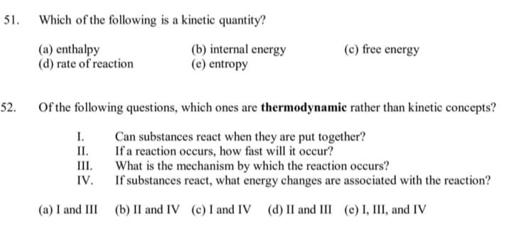 51.
Which of the following is a kinetic quantity?
(a) enthalpy
(d) rate of reaction
(b) internal energy
(e) entropy
(c) free energy
52.
Of the following questions, which ones are thermodynamic rather than kinetic concepts?
I.
Can substances react when they are put together?
II.
If a reaction occurs, how fast will it occur?
What is the mechanism by which the reaction occurs?
IV.
III.
If substances react, what energy changes are associated with the reaction?
(a) I and III (b) II and IV (c) I and IV (d) II and III (e) I, III, and IV
