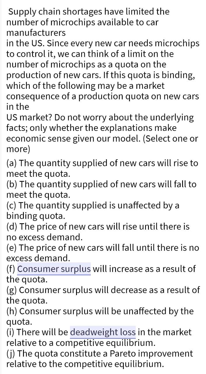 Supply chain shortages have limited the
number of microchips available to car
manufacturers
in the US. Since every new car needs microchips
to control it, we can think of a limit on the
number of microchips as a quota on the
production of new cars. If this quota is binding,
which of the following may be a market
consequence of a production quota on new cars
in the
US market? Do not worry about the underlying
facts; only whether the explanations make
economic sense given our model. (Select one or
more)
(a) The quantity supplied of new cars will rise to
meet the quota.
(b) The quantity supplied of new cars will fall to
meet the quota.
(c) The quantity supplied is unaffected by a
binding quota.
(d) The price of new cars will rise until there is
no excess demand.
(e) The price of new cars will fall until there is no
excess demand.
(f) Consumer surplus will increase as a result of
the quota.
(g) Consumer surplus will decrease as a result of
the quota.
(h) Consumer surplus will be unaffected by the
quota.
(i) There will be deadweight loss in the market
relative to a competitive equilibrium.
(j) The quota constitute a Pareto improvement
relative to the competitive equilibrium.