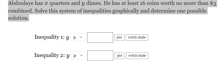 Abdoulaye has ï quarters and y dimes. He has at least 16 coins worth no more than $3
combined. Solve this system of inequalities graphically and determine one possible
solution.
Inequality 1: y ≥ v
Inequality 2: y ≥
plot switch shade
plot switch shade