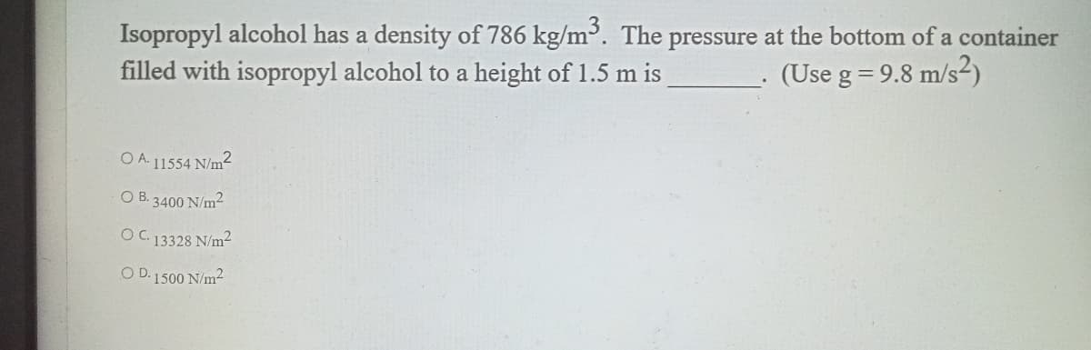 Isopropyl alcohol has a density of 786 kg/m³. The pressure at the bottom of a container
filled with isopropyl alcohol to a height of 1.5 m is
(Use g = 9.8 m/s²)
O A. 11554 N/m2
O B. 3400 N/m2
OC. 13328 N/m²
O D. 1500 N/m2
