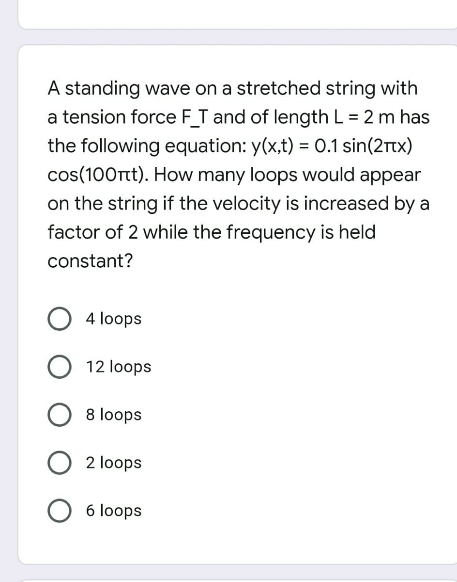 A standing wave on a stretched string with
a tension force F T and of length L = 2 m has
the following equation: y(x,t) = 0.1 sin(2rtx)
cos(100Ttt). How many loops would appear
on the string if the velocity is increased by a
factor of 2 while the frequency is held
constant?
4 loops
12 loops
8 loops
2 loops
6 loops

