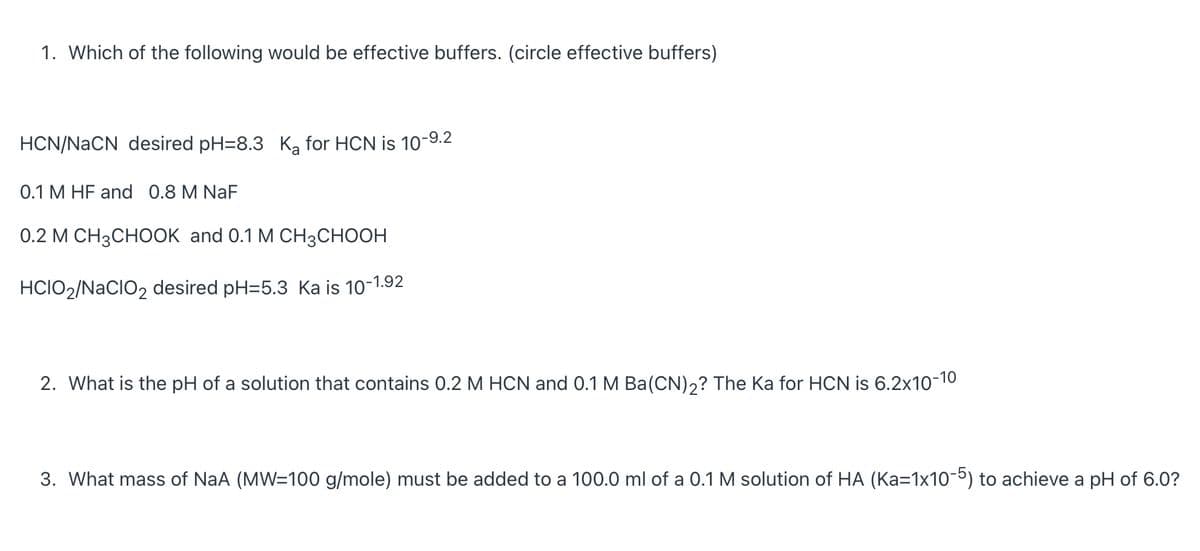 1. Which of the following would be effective buffers. (circle effective buffers)
HCN/NACN desired pH=8.3 K, for HCN is 10-9.2
0.1 M HF and 0.8 M NaF
0.2 М CН3СНООK and 0.1 M CHзCнОон
HCIO2/NaCIO2 desired pH=5.3 Ka is 10-1.92
2. What is the pH of a solution that contains 0.2 M HCN and 0.1 M Ba(CN)2? The Ka for HCN is 6.2x10-10
3. What mass of NaA (MW=100 g/mole) must be added to a 100.0 ml of a 0.1 M solution of HA (Ka=1x10-5) to achieve a pH of 6.0?
