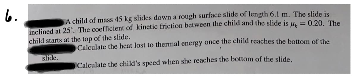 6.
A child of mass 45 kg slides down a rough surface slide of length 6.1 m. The slide is
inclined at 25°. The coefficient of kinetic friction between the child and the slide is µ, = 0.20, The
child starts at the top of the slide.
Calculate the heat lost to thermal energy once the child reaches the bottom of the
slide.
Calculate the child's speed when she reaches the bottom of the slide.
