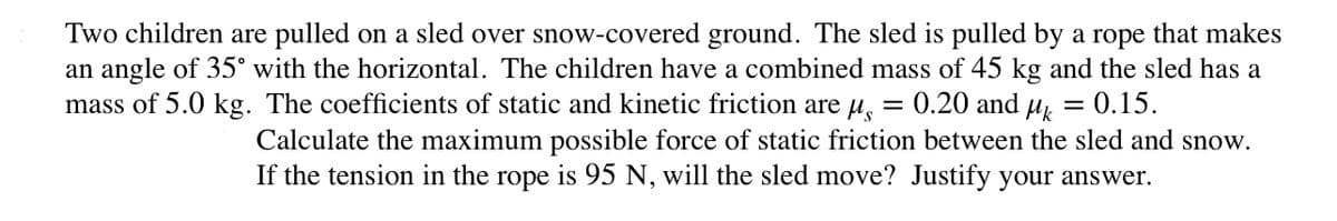 Two children are pulled on a sled over snow-covered ground. The sled is pulled by a rope that makes
an angle of 35° with the horizontal. The children have a combined mass of 45 kg and the sled has a
mass of 5.0 kg. The coefficients of static and kinetic friction are u, = 0.20 and µ, = 0.15.
Calculate the maximum possible force of static friction between the sled and snow.
If the tension in the rope is 95 N, will the sled move? Justify your answer.
